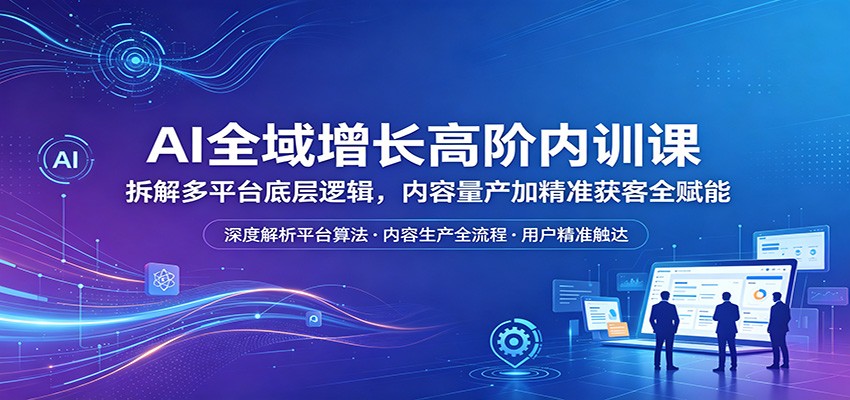 AI全域增长高阶内训课：拆解多平台底层逻辑，内容量产加精准获客全赋能-大表哥网创