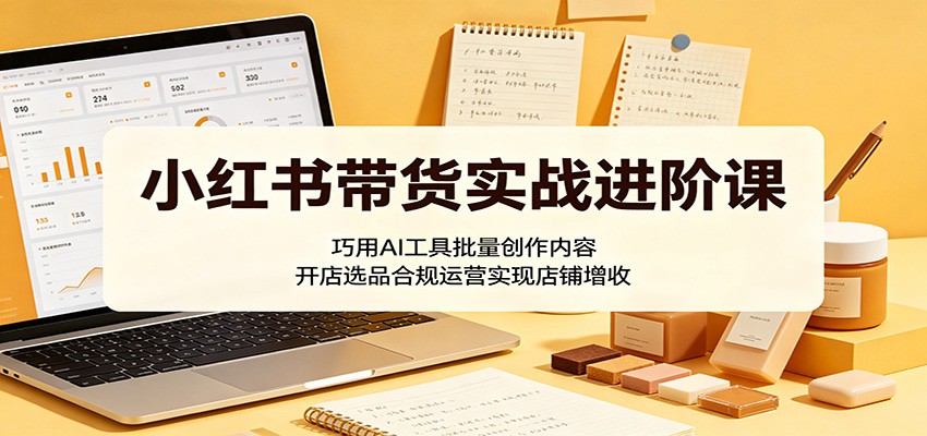 小红书带货实战进阶课：巧用AI工具批量创作内容，开店选品合规运营实现店铺增收-大表哥网创