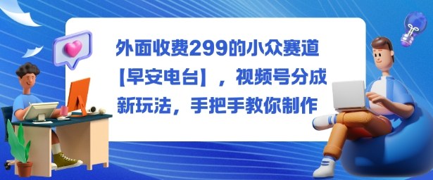 外面收费299的小众赛道【早安电台】，视频号分成新玩法，手把手教你制作-大表哥网创