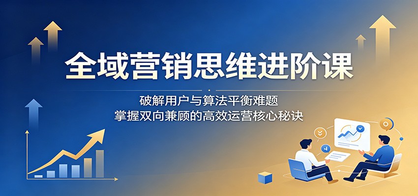 全域营销思维进阶课：破解用户与算法平衡难题，掌握双向兼顾的高效运营核心秘诀-大表哥网创
