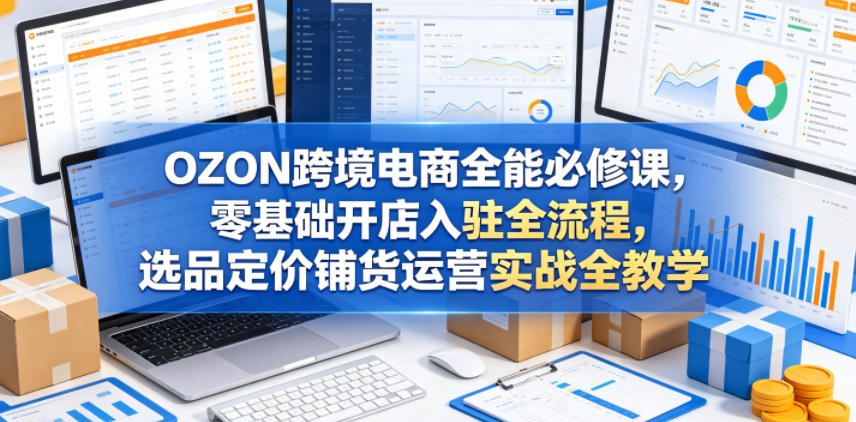 OZON跨境电商全能必修课，零基础开店入驻全流程，选品定价铺货运营实战全教学(更新0605)-大表哥网创