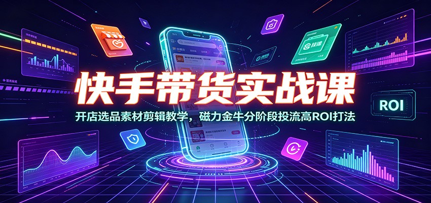 快手带货实战课：开店选品素材剪辑教学，磁力金牛分阶段投流高ROI打法-大表哥网创