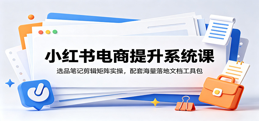 小红书电商提升系统课:选品笔记剪辑矩阵实操,配套海量落地文档工具包-大表哥网创