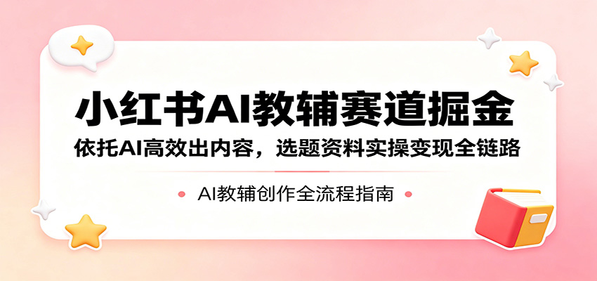 小红书AI教辅赛道掘金：依托AI高效出内容，选题资料实操变现全链路-大表哥网创
