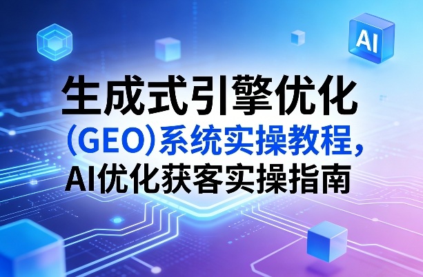 生成式引擎优化(GEO)系统实操教程，AI优化获客实操指南-大表哥网创