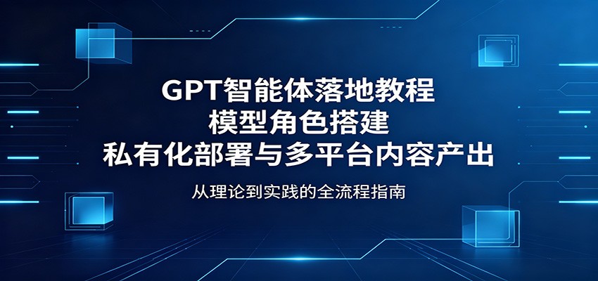 GPT智能体落地教程：模型角色搭建，私有化部署与多平台内容产出-大表哥网创