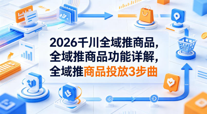 2026千川全域推商品，全域推商品功能详解，全域推商品投放3步曲-大表哥网创
