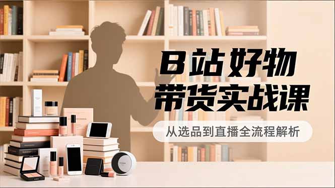 B站好物带货实战课，账号定位、选品拍摄、运营变现，全流程教学，实现UP主月入过万-大表哥网创