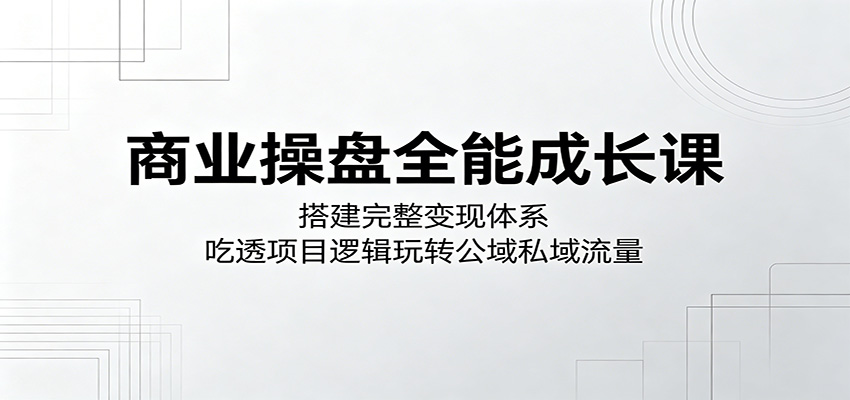 商业操盘全能成长课:搭建完整变现体系,吃透项目逻辑玩转公域私域流量-大表哥网创