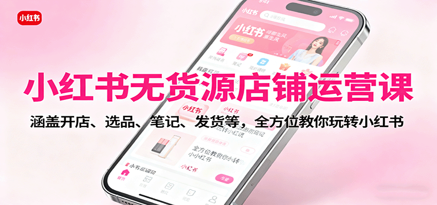 小红书无货源店铺运营课：涵盖开店、选品、笔记、发货等，全方位教你玩转小红书-大表哥网创